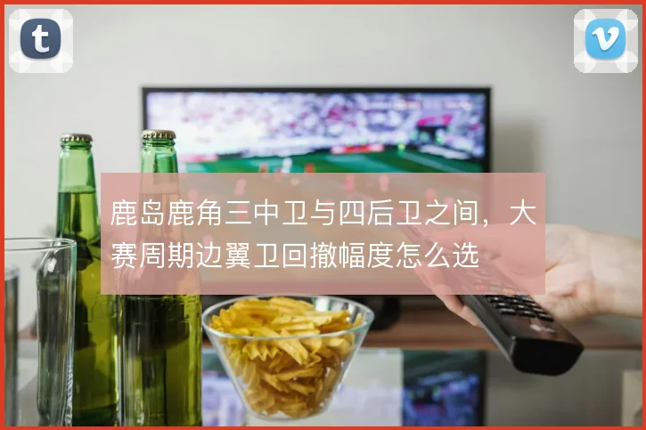 鹿岛鹿角三中卫与四后卫之间，大赛周期边翼卫回撤幅度怎么选