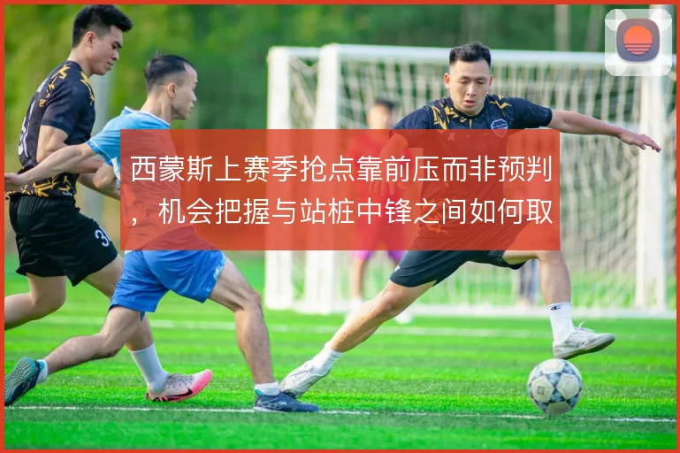 西蒙斯上赛季抢点靠前压而非预判，机会把握与站桩中锋之间如何取舍