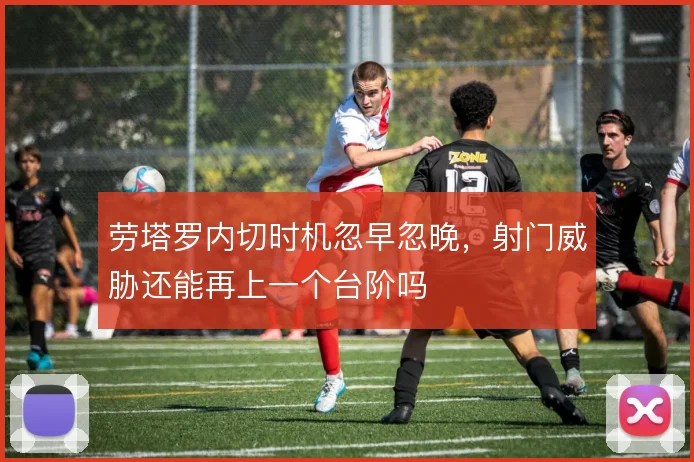 劳塔罗内切时机忽早忽晚，射门威胁还能再上一个台阶吗