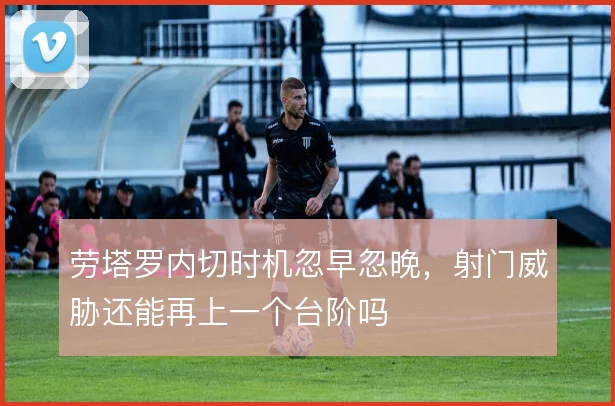 劳塔罗内切时机忽早忽晚,射门威胁还能再上一个台阶吗