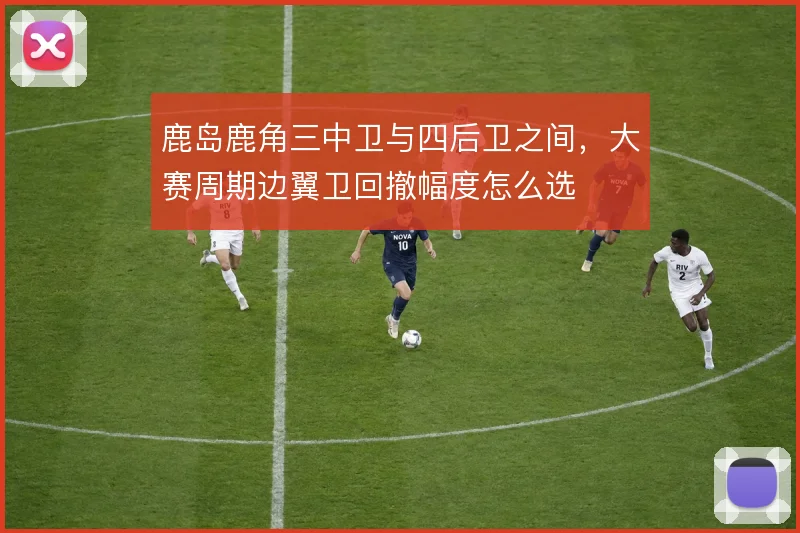 鹿岛鹿角三中卫与四后卫之间，大赛周期边翼卫回撤幅度怎么选
