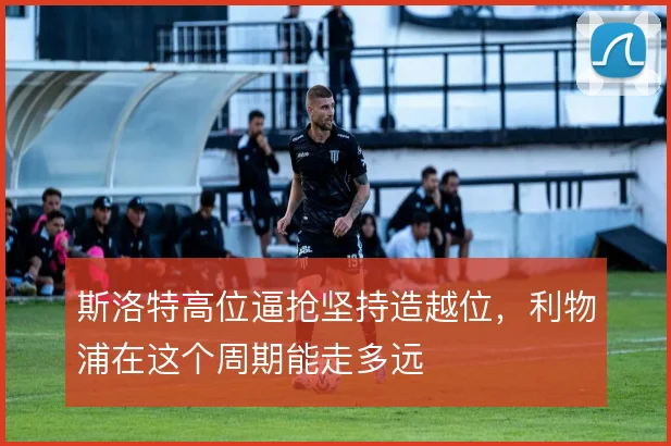 斯洛特高位逼抢坚持造越位，利物浦在这个周期能走多远