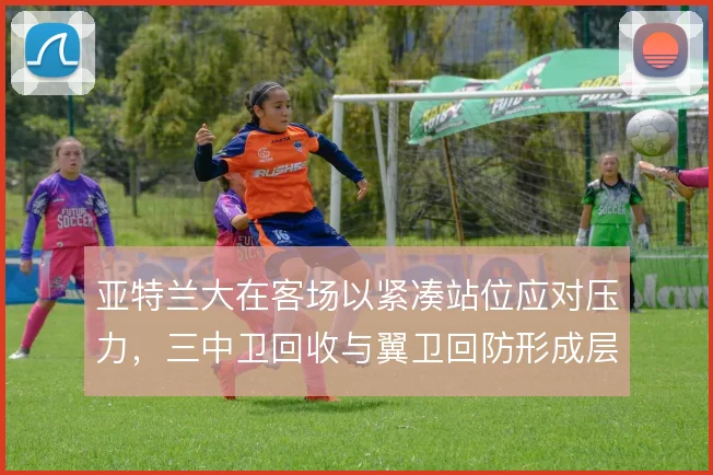 亚特兰大在客场以紧凑站位应对压力，三中卫回收与翼卫回防形成层次