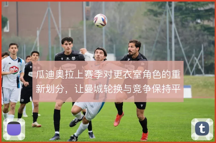 瓜迪奥拉上赛季对更衣室角色的重新划分，让曼城轮换与竞争保持平衡