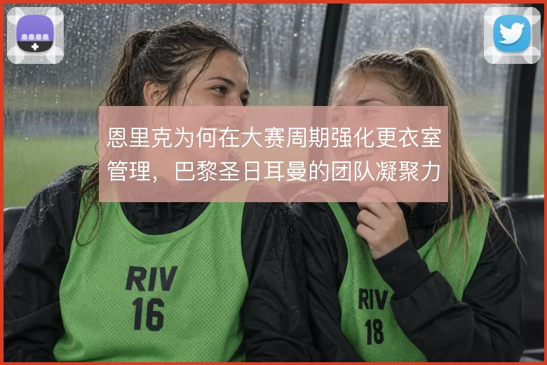 恩里克为何在大赛周期强化更衣室管理，巴黎圣日耳曼的团队凝聚力是关键