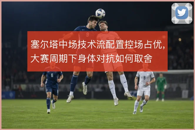 塞尔塔中场技术流配置控场占优，大赛周期下身体对抗如何取舍