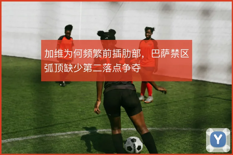加维为何频繁前插肋部,巴萨禁区弧顶缺少第二落点争夺