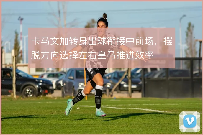 卡马文加转身出球衔接中前场，摆脱方向选择左右皇马推进效率